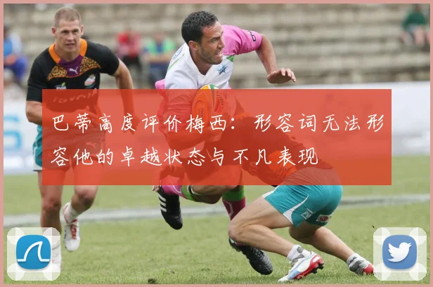 巴蒂高度评价梅西：形容词无法形容他的卓越状态与不凡表现