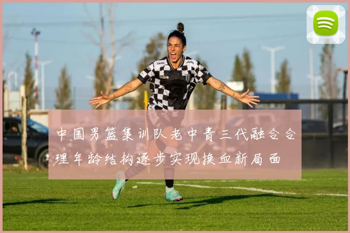 中国男篮集训队老中青三代融合合理年龄结构逐步实现换血新局面
