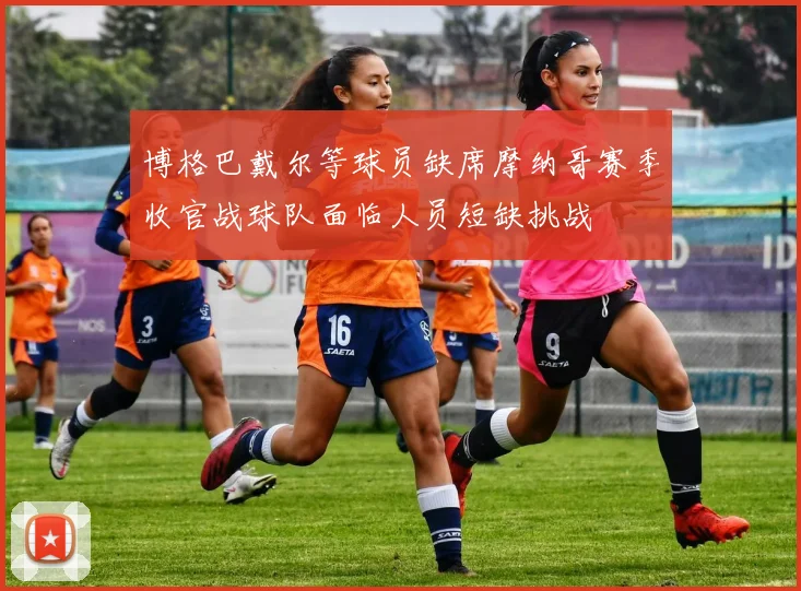 博格巴戴尔等球员缺席摩纳哥赛季收官战球队面临人员短缺挑战