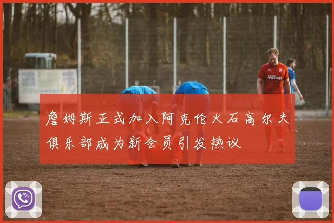 詹姆斯正式加入阿克伦火石高尔夫俱乐部成为新会员引发热议