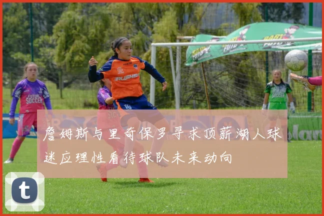 詹姆斯与里奇保罗寻求顶薪湖人球迷应理性看待球队未来动向