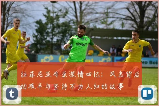 拉菲尼亚母亲深情回忆：风光背后的艰辛与坚持不为人知的故事