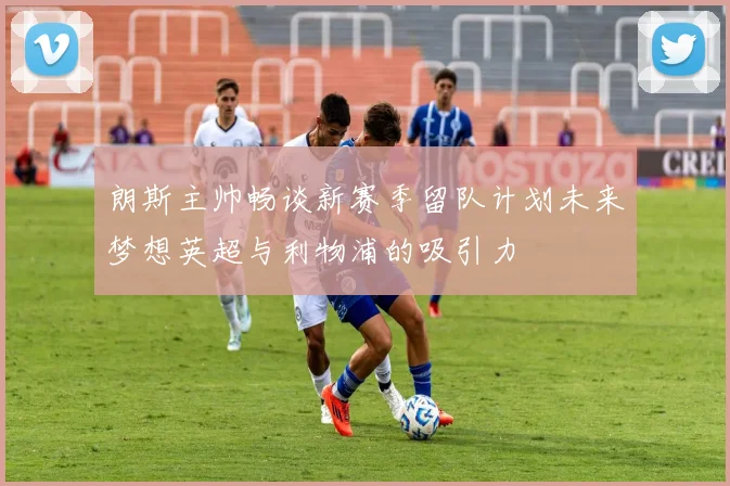 朗斯主帅畅谈新赛季留队计划未来梦想英超与利物浦的吸引力