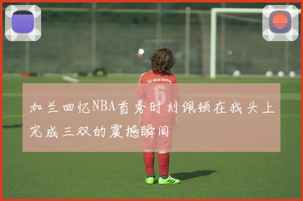 加兰回忆NBA首秀时刻佩顿在我头上完成三双的震撼瞬间