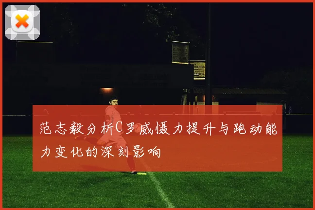 范志毅分析C罗威慑力提升与跑动能力变化的深刻影响